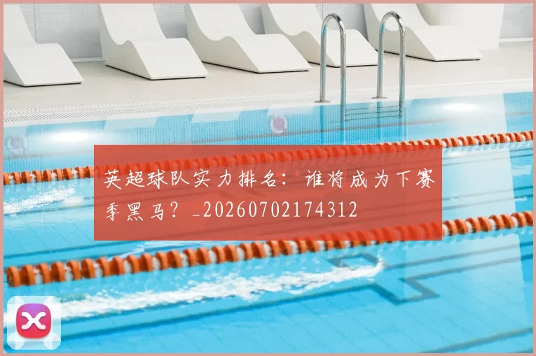 英超球队实力排名：谁将成为下赛季黑马？_20260702174312