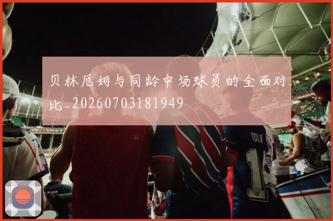 贝林厄姆与同龄中场球员的全面对比_20260703181949