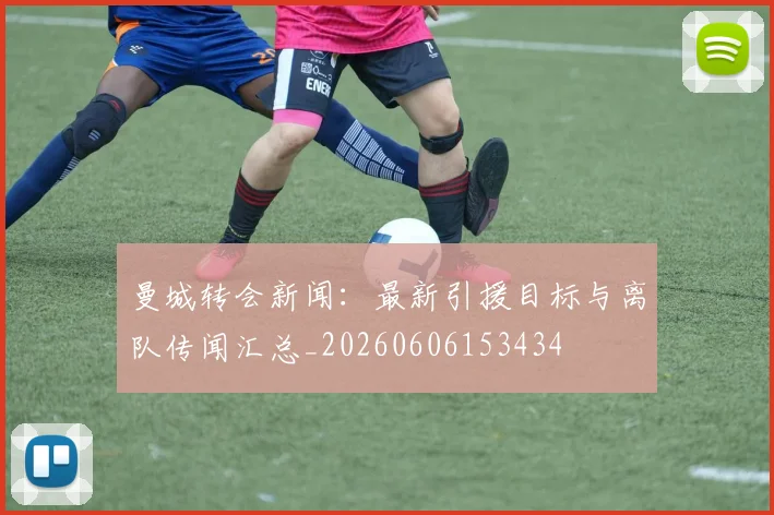 曼城转会新闻：最新引援目标与离队传闻汇总_20260606153434